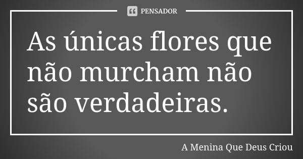 As únicas flores que não murcham não são verdadeiras.... Frase de A Menina Que Deus Criou.