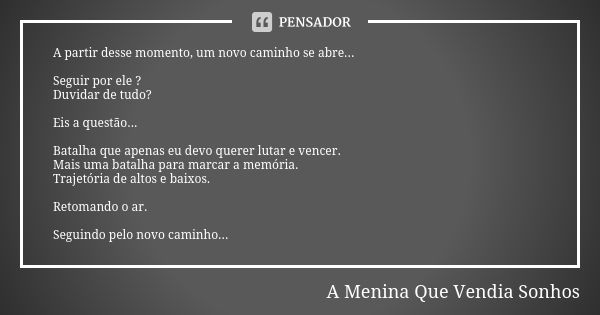 A partir desse momento, um novo caminho se abre... Seguir por ele ? Duvidar de tudo? Eis a questão... Batalha que apenas eu devo querer lutar e vencer. Mais uma... Frase de A Menina Que Vendia Sonhos.