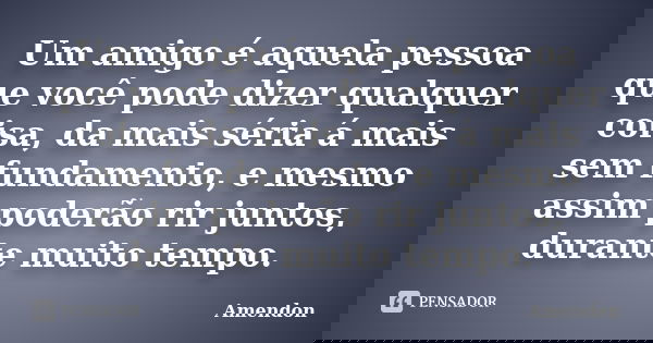 Um amigo é aquela pessoa que você pode dizer qualquer coisa, da mais séria á mais sem fundamento, e mesmo assim poderão rir juntos, durante muito tempo.... Frase de Amendon.