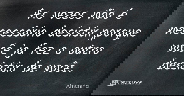 As vezes não é necessário desistir,porque você ja fez o outro desistir de você.... Frase de amenina.