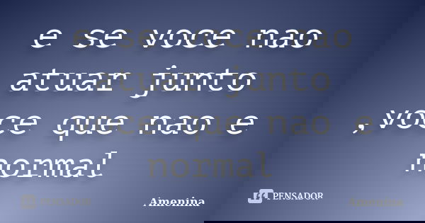 e se voce nao atuar junto ,voce que nao e normal... Frase de amenina.
