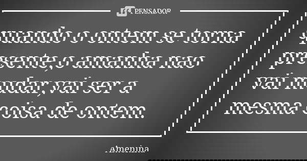 quando o ontem se torna presente,o amanha nao vai mudar,vai ser a mesma coisa de ontem.... Frase de amenina.