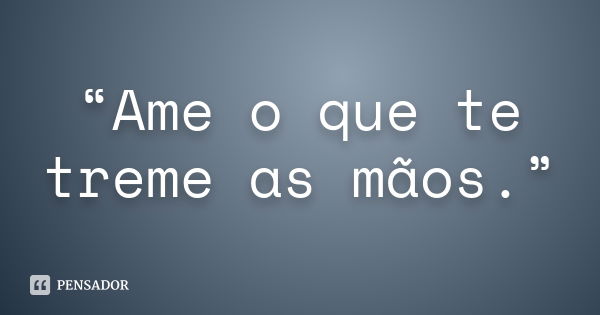 “Ame o que te treme as mãos.”