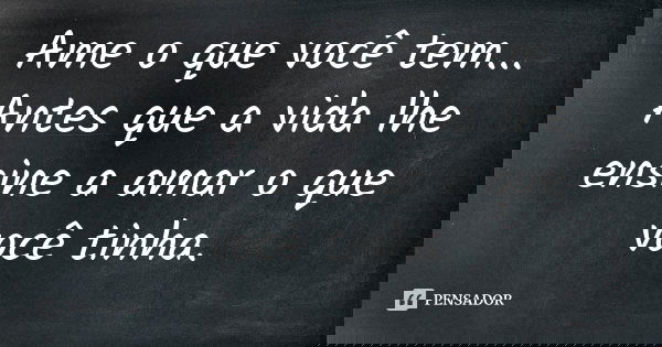 Ame o que você tem... Antes que a vida lhe ensine a amar o que você tinha.