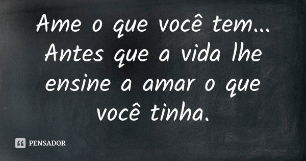 Ame o que você tem... Antes que a vida lhe ensine a amar o que você tinha.