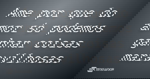 Ame por que do amor só podemos ganhar coisas maravilhosas