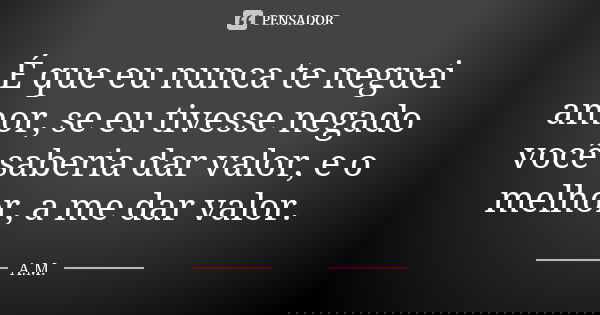 É que eu nunca te neguei amor, se eu tivesse negado você saberia dar valor, e o melhor, a me dar valor.... Frase de A.M.