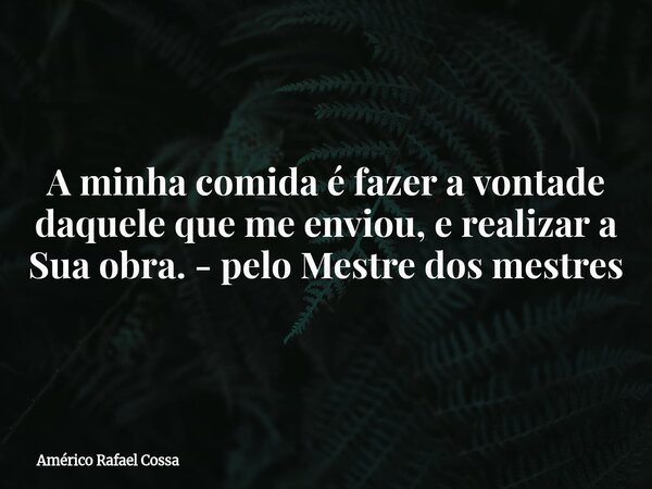 A minha comida é fazer a vontade daquele que me enviou, e realizar a Sua obra. - pelo Mestre dos mestres... Frase de Américo Rafael Cossa.