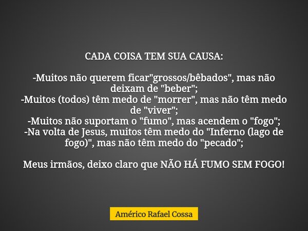 CADA COISA TEM SUA CAUSA: -Muitos não querem ficar "grossos/bêbados", mas não deixam de "beber"; -Muitos (todos) têm medo de "morrer&qu... Frase de Américo Rafael Cossa.