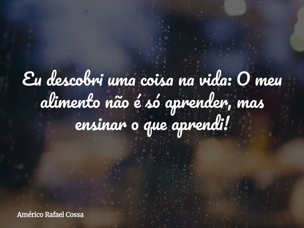Eu descobri uma coisa na vida: O meu alimento não é só aprender, mas ensinar o que aprendi!... Frase de Américo Rafael Cossa.