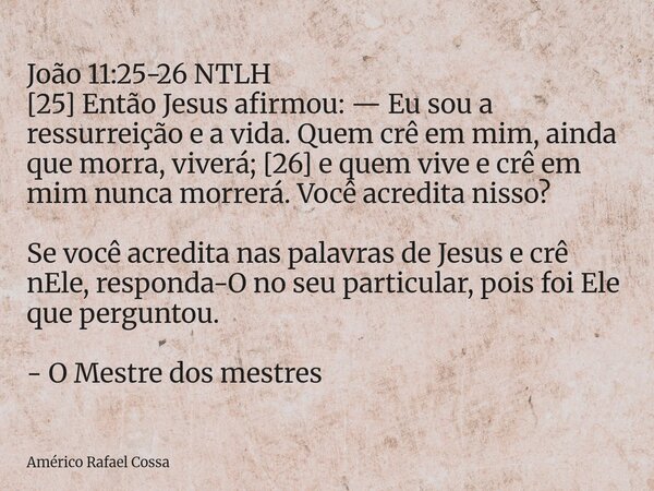 ‭João 11:25-26 NTLH‬ [25] Então Jesus afirmou: — Eu sou a ressurreição e a vida. Quem crê em mim, ainda que morra, viverá; [26] e quem vive e crê em mim nunca m... Frase de Américo Rafael Cossa.