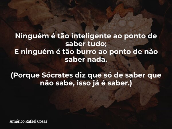 Ninguém é tão inteligente ao ponto de saber tudo; E ninguém é tão burro ao ponto de não saber nada. (Porque Sócrates diz que só de saber que não sabe, isso já é... Frase de Américo Rafael Cossa.