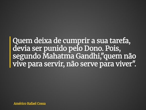Quem deixa de cumprir a sua tarefa, devia ser punido pelo Dono. Pois, segundo Mahatma Gandhi, "quem não vive para servir, não serve para viver".... Frase de Américo Rafael Cossa.