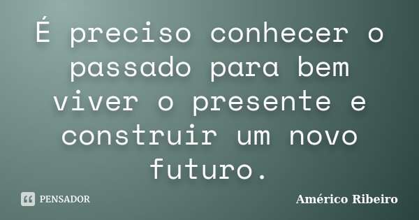 É preciso conhecer o passado para bem viver o presente e construir um novo futuro.... Frase de Américo Ribeiro.