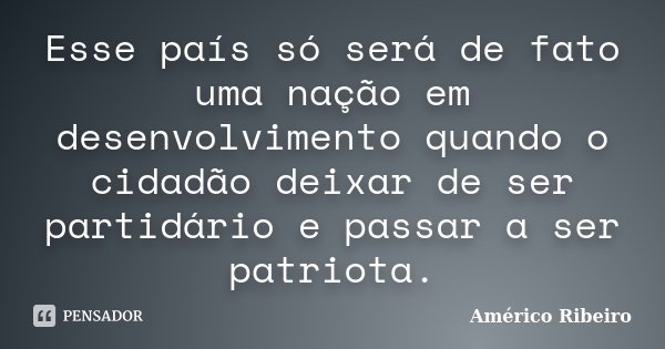 Esse país só será de fato uma nação em desenvolvimento quando o cidadão deixar de ser partidário e passar a ser patriota.... Frase de Américo Ribeiro.