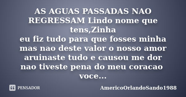 AS AGUAS PASSADAS NAO REGRESSAM Lindo nome que tens,Zinha eu fiz tudo para que fosses minha mas nao deste valor o nosso amor aruinaste tudo e causou me dor nao ... Frase de Americoorlandosando1988.