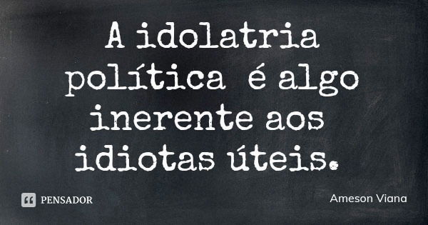 A idolatria política é algo inerente aos idiotas úteis.... Frase de Ameson Viana.