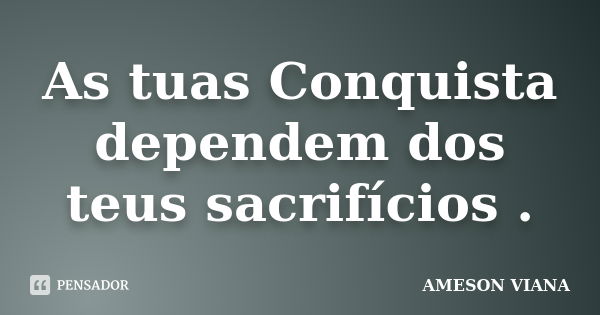 As tuas Conquista dependem dos teus sacrifícios .... Frase de AMESON VIANA.