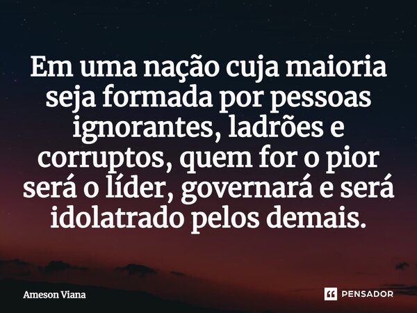 Em uma nação cuja maioria seja formada por pessoas ignorantes, ladrões e corruptos, quem for o pior será o líder, governará e será idolatrado pelos demais.... Frase de AMESON VIANA.