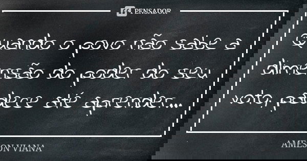 Quando o povo não sabe a dimensão do poder do seu voto, padece até aprender...... Frase de Ameson Viana.
