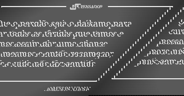 Que o perdão seja o bálsamo para curar todas as feridas que temos e possamos assim dar uma chance para nós mesmos e então recomeçar, pois sem ele a vida não faz... Frase de Ameson Viana.