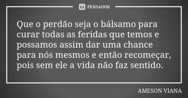 Que o perdão seja o bálsamo para curar todas as feridas que temos e possamos assim dar uma chance para nós mesmos e então recomeçar, pois sem ele a vida não faz... Frase de Ameson Viana.