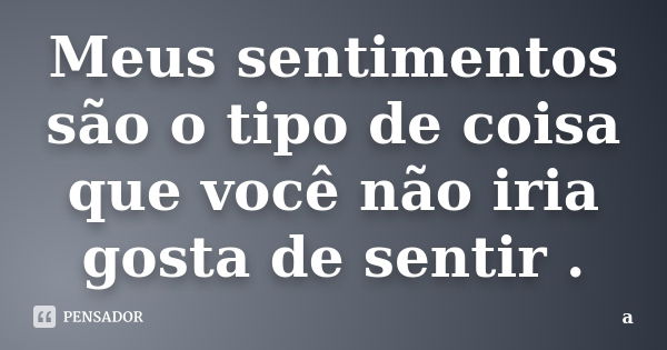 Meus sentimentos são o tipo de coisa que você não iria gosta de sentir .... Frase de A..