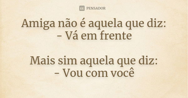 Amiga não é aquela que diz: - Vá em frente Mais sim aquela que diz: - Vou com você