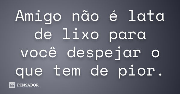 Amigo não é lata de lixo para você despejar o que tem de pior.