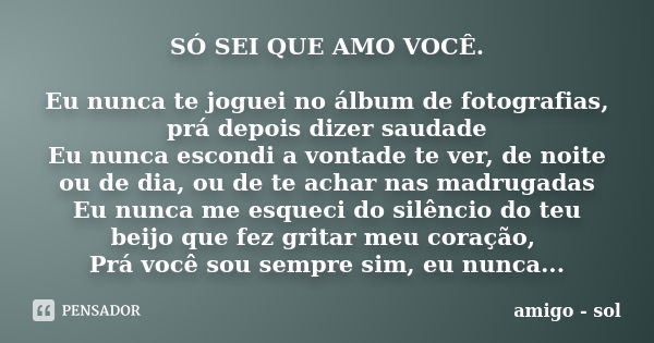 SÓ SEI QUE AMO VOCÊ. Eu nunca te joguei no álbum de fotografias, prá depois dizer saudade Eu nunca escondi a vontade te ver, de noite ou de dia, ou de te achar ... Frase de amigo - sol.