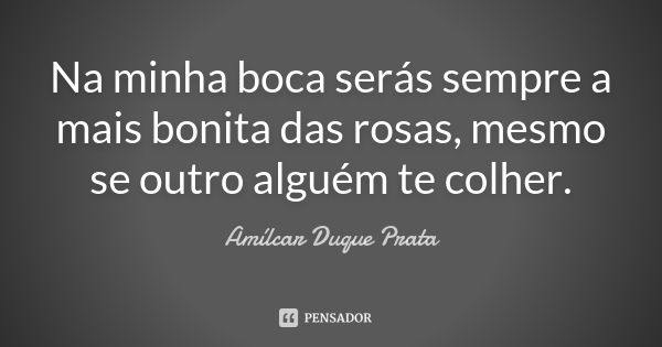 Na minha boca serás sempre a mais bonita das rosas, mesmo se outro alguém te colher.... Frase de Amílcar Duque Prata.