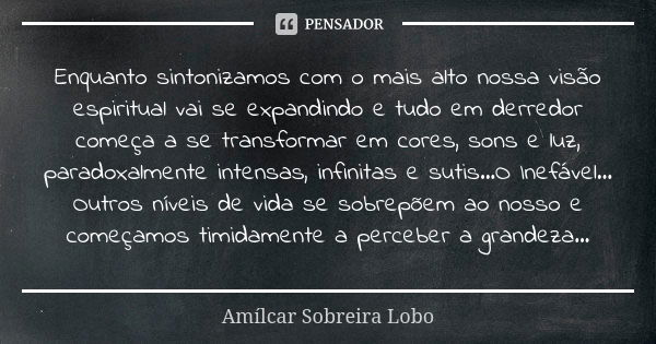 Enquanto sintonizamos com o mais alto nossa visão espiritual vai se expandindo e tudo em derredor começa a se transformar em cores, sons e luz, paradoxalmente i... Frase de Amílcar Sobreira Lobo.