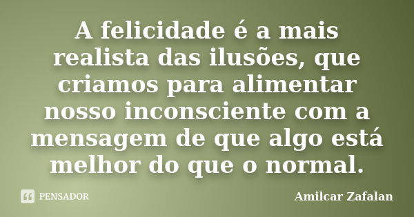 A felicidade é a mais realista das ilusões, que criamos para alimentar nosso inconsciente com a mensagem de que algo está melhor do que o normal.... Frase de Amilcar Zafalan.