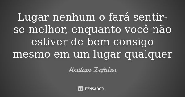 Lugar nenhum o fará sentir-se melhor, enquanto você não estiver de bem consigo mesmo em um lugar qualquer... Frase de Amilcar Zafalan.