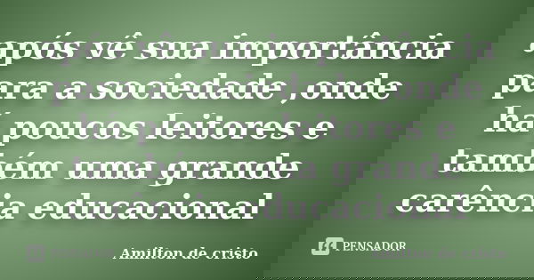 após vê sua importância para a sociedade ,onde há poucos leitores e também uma grande carência educacional... Frase de Amilton de Cristo.