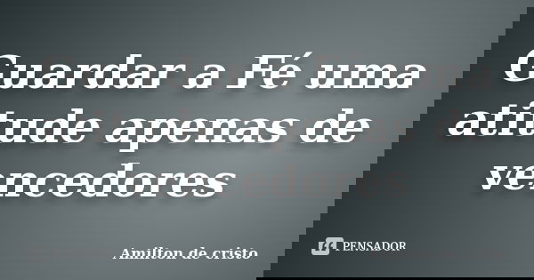 Guardar a Fé uma atitude apenas de vencedores... Frase de Amilton de Cristo.