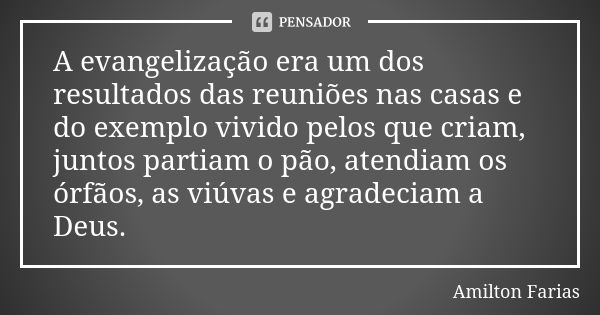 A evangelização era um dos resultados das reuniões nas casas e do exemplo vivido pelos que criam, juntos partiam o pão, atendiam os órfãos, as viúvas e agradeci... Frase de Amilton Farias.