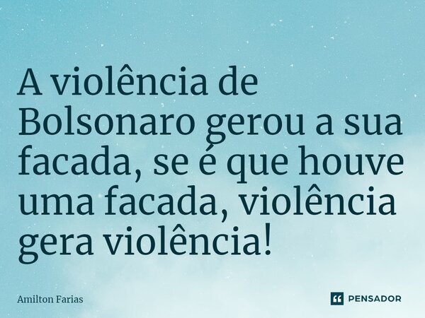 ⁠A violência de Bolsonaro gerou a sua facada, se é que houve uma facada, violência gera violência!... Frase de Amilton Farias.