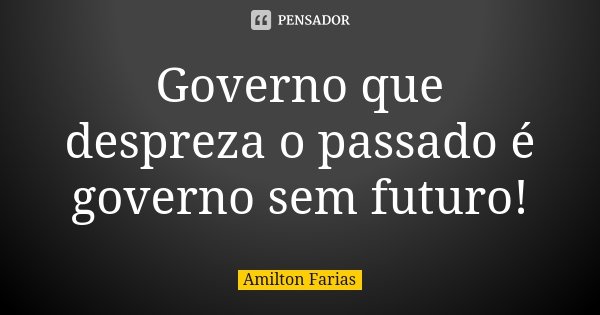 Governo que despreza o passado é governo sem futuro!... Frase de Amilton Farias.