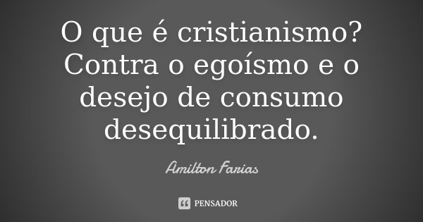 O que é cristianismo? Contra o egoísmo e o desejo de consumo desequilibrado.... Frase de Amilton Farias.