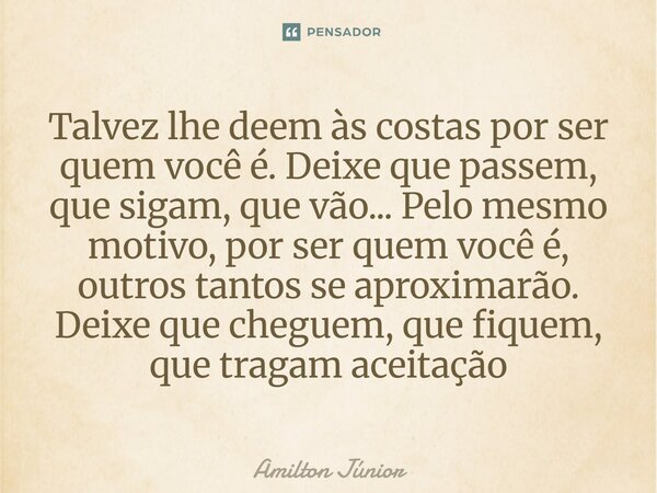 Talvez lhe deem às costas por ser quem você é. Deixe que passem, que sigam, que vão... Pelo mesmo motivo, por ser quem você é, outros tantos se aproximarão. De... Frase de Amilton Júnior.