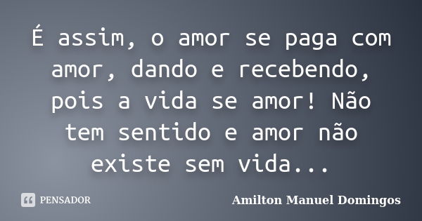 É assim, o amor se paga com amor, dando e recebendo, pois a vida se amor! Não tem sentido e amor não existe sem vida...... Frase de Amilton Manuel Domingos.