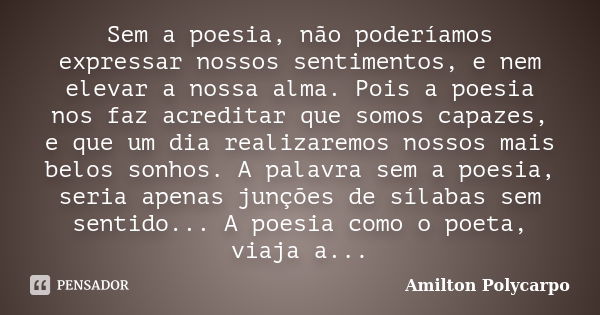 Sem a poesia, não poderíamos expressar nossos sentimentos, e nem elevar a nossa alma. Pois a poesia nos faz acreditar que somos capazes, e que um dia realizarem... Frase de Amilton Polycarpo.