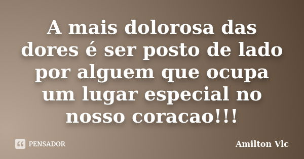 A mais dolorosa das dores é ser posto de lado por alguem que ocupa um lugar especial no nosso coracao!!!... Frase de Amilton Vlc.