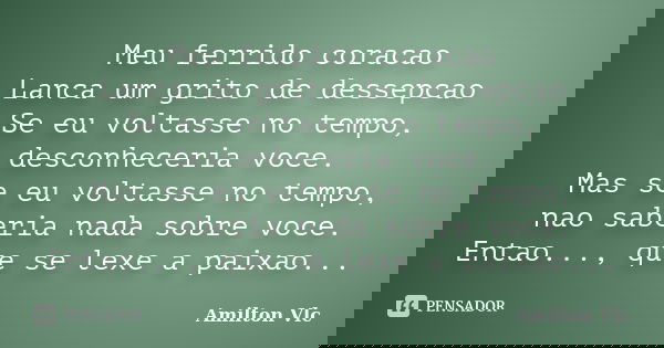 Meu ferrido coracao Lanca um grito de dessepcao Se eu voltasse no tempo, desconheceria voce. Mas se eu voltasse no tempo, nao saberia nada sobre voce. Entao...,... Frase de Amilton Vlc.