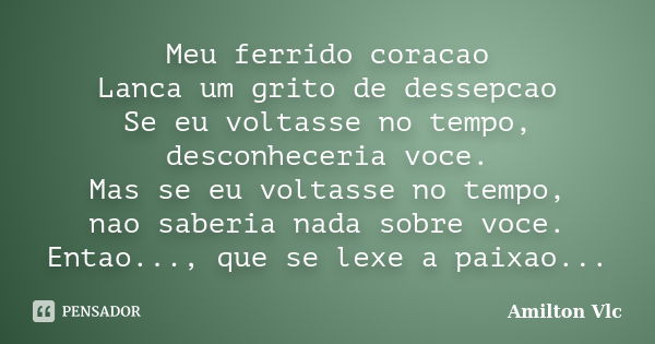 Meu ferrido coracao Lanca um grito de dessepcao Se eu voltasse no tempo, desconheceria voce. Mas se eu voltasse no tempo, nao saberia nada sobre voce. Entao...,... Frase de Amilton Vlc.