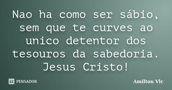 Nao ha como ser sábio, sem que te curves ao unico detentor dos tesouros da sabedoria. Jesus Cristo!... Frase de Amilton Vlc.