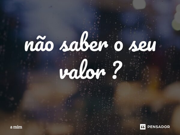 ⁠não saber o seu valor ?... Frase de a mim.