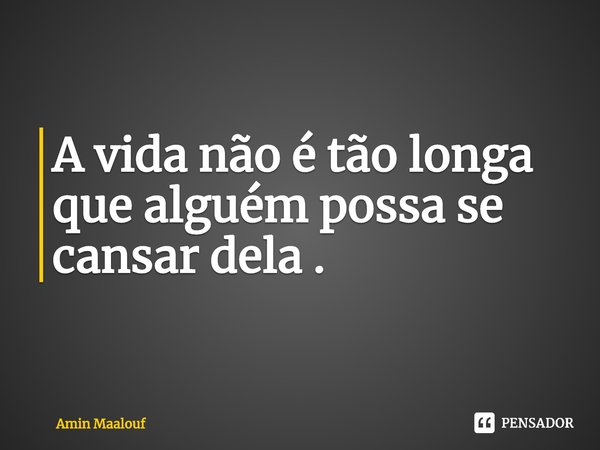 ⁠A vida não é tão longa que alguém possa se cansar dela .... Frase de Amin Maalouf.