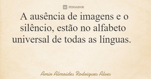 A ausência de imagens e o silêncio, estão no alfabeto universal de todas as línguas.... Frase de Amir Almaides Rodrigues Alves.